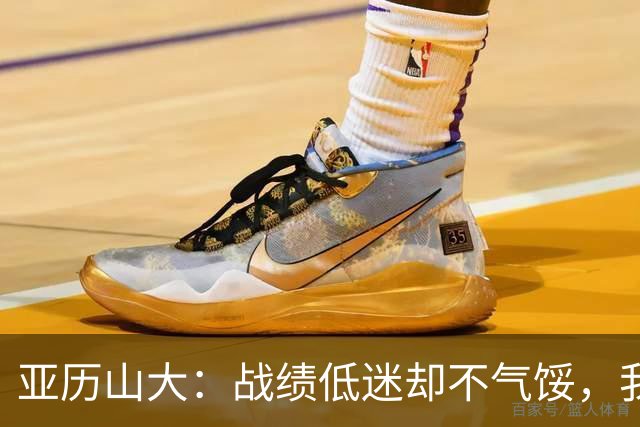 亚历山大：战绩低迷却不气馁，我在场上享受无限开火权