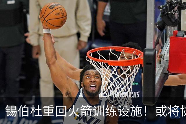锡伯杜重回火箭训练设施！或将协助提升球队战力